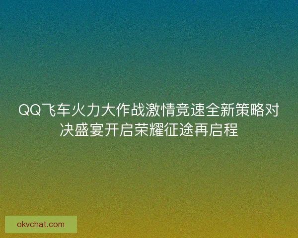 QQ飞车火力大作战激情竞速全新策略对决盛宴开启荣耀征途再启程