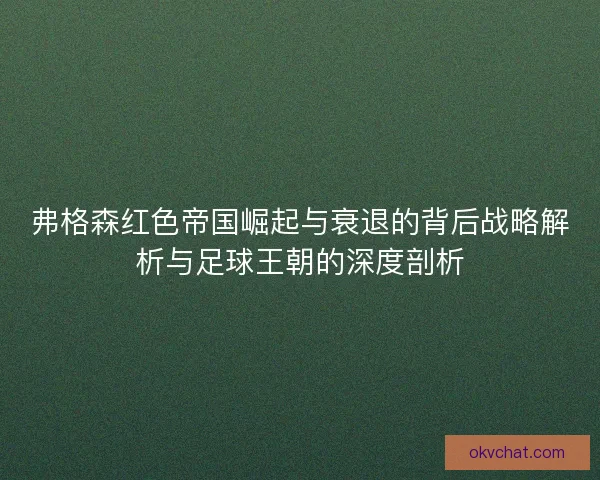 弗格森红色帝国崛起与衰退的背后战略解析与足球王朝的深度剖析