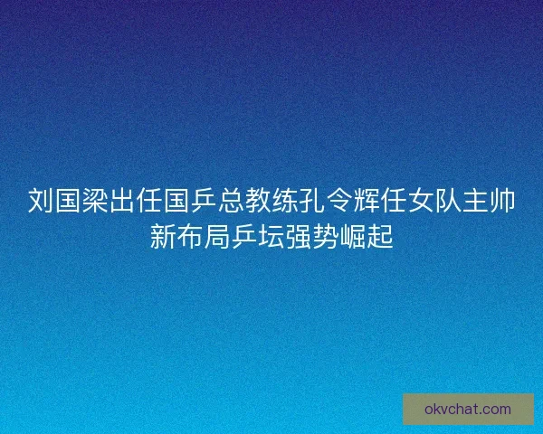 刘国梁出任国乒总教练孔令辉任女队主帅新布局乒坛强势崛起