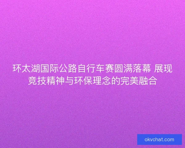 环太湖国际公路自行车赛圆满落幕 展现竞技精神与环保理念的完美融合