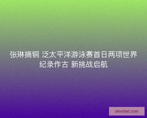 张琳摘铜 泛太平洋游泳赛首日两项世界纪录作古 新挑战启航