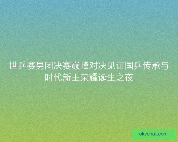 世乒赛男团决赛巅峰对决见证国乒传承与时代新王荣耀诞生之夜