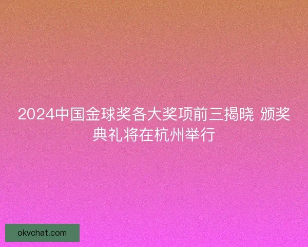 2024中国金球奖各大奖项前三揭晓 颁奖典礼将在杭州举行