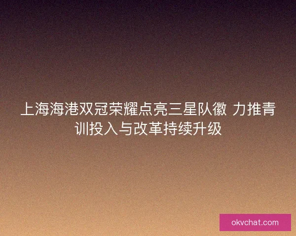 上海海港双冠荣耀点亮三星队徽 力推青训投入与改革持续升级