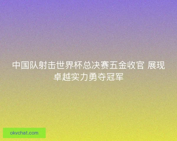中国队射击世界杯总决赛五金收官 展现卓越实力勇夺冠军